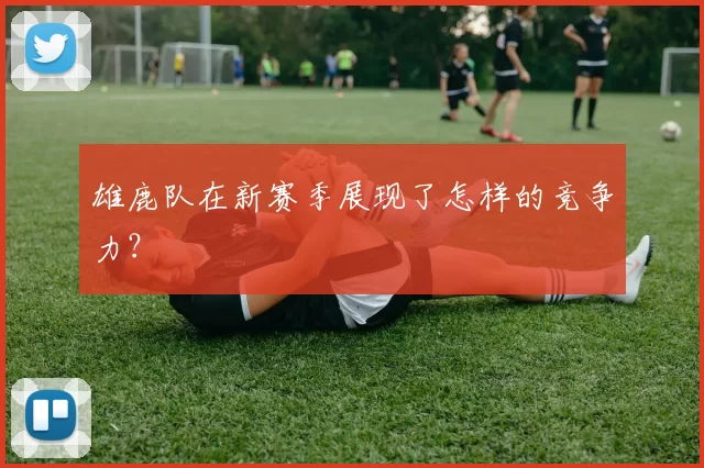 雄鹿队在新赛季展现了怎样的竞争力？